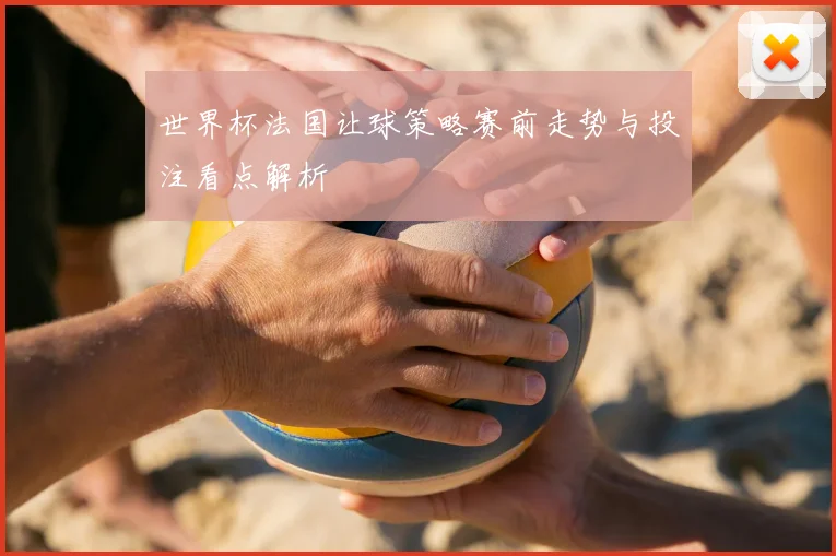 世界杯法国让球策略赛前走势与投注看点解析