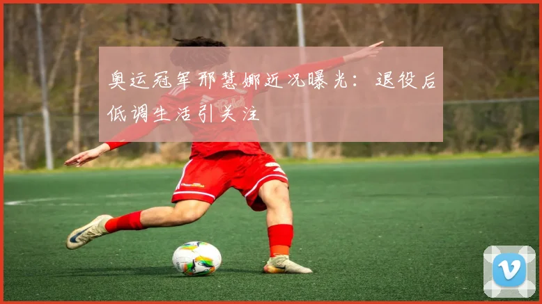 奥运冠军邢慧娜近况曝光:退役后低调生活引关注
