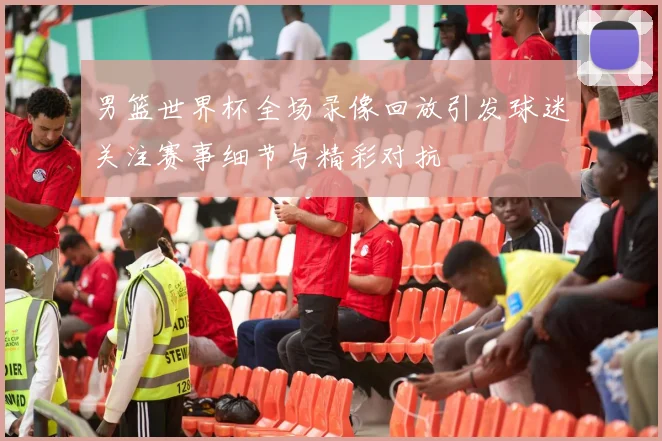 男篮世界杯全场录像回放引发球迷关注赛事细节与精彩对抗