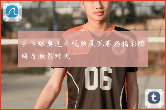 乒乓球奥运会视频展现赛场精彩瞬间与激烈对决