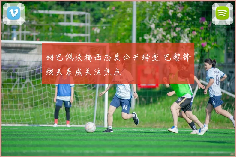 姆巴佩谈梅西态度公开转变 巴黎锋线关系成关注焦点