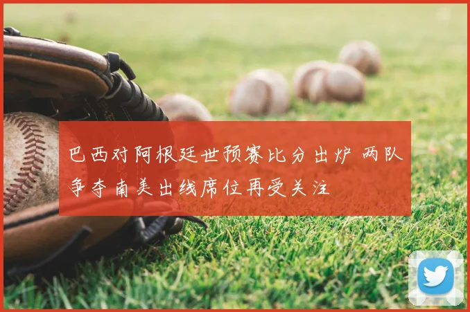巴西对阿根廷世预赛比分出炉 两队争夺南美出线席位再受关注