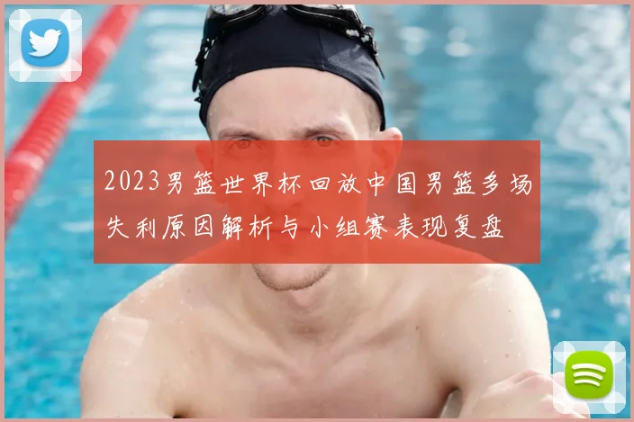 2023男篮世界杯回放中国男篮多场失利原因解析与小组赛表现复盘
