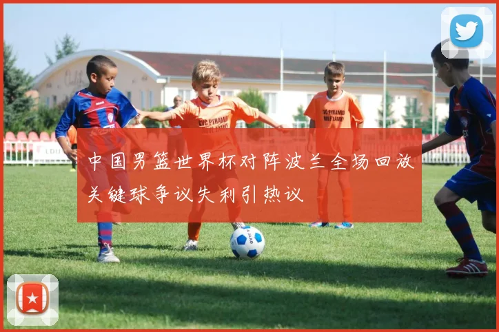 中国男篮世界杯对阵波兰全场回放关键球争议失利引热议