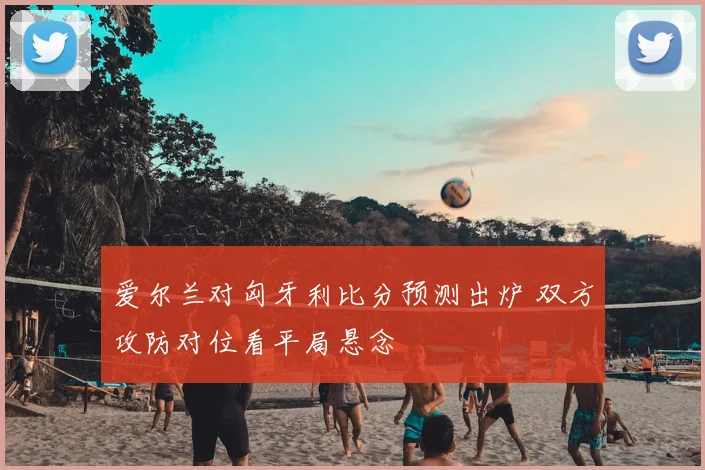 爱尔兰对匈牙利比分预测出炉 双方攻防对位看平局悬念