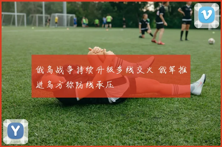 俄乌战争持续升级多线交火 俄军推进乌方称防线承压
