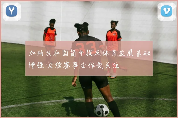 加纳共和国简介提及体育发展基础增强 后续赛事合作受关注