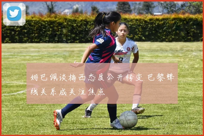 姆巴佩谈梅西态度公开转变 巴黎锋线关系成关注焦点