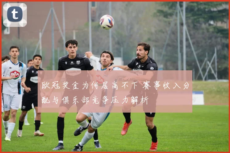 欧冠奖金为何居高不下 赛事收入分配与俱乐部竞争压力解析