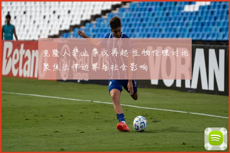 克隆人禁止争议再起 生物伦理讨论聚焦法律边界与社会影响