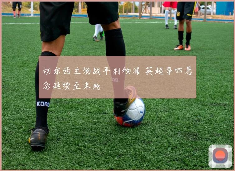 切尔西主场战平利物浦 英超争四悬念延续至末轮