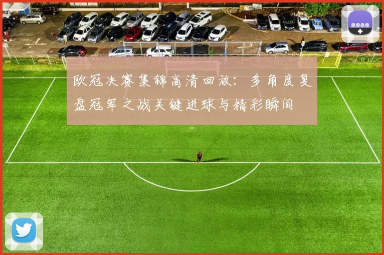 欧冠决赛集锦高清回放:多角度复盘冠军之战关键进球与精彩瞬间