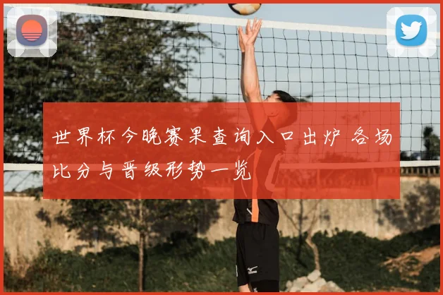 世界杯今晚赛果查询入口出炉 各场比分与晋级形势一览