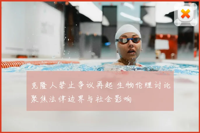 克隆人禁止争议再起 生物伦理讨论聚焦法律边界与社会影响