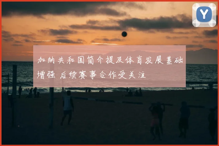 加纳共和国简介提及体育发展基础增强 后续赛事合作受关注