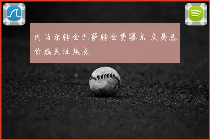 内马尔转会巴萨转会费曝光 交易总价成关注焦点