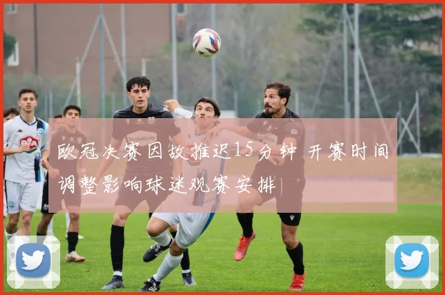 欧冠决赛因故推迟15分钟 开赛时间调整影响球迷观赛安排