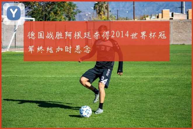 德国战胜阿根廷夺得2014世界杯冠军终结加时悬念