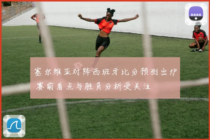 塞尔维亚对阵西班牙比分预测出炉 赛前看点与胜负分析受关注