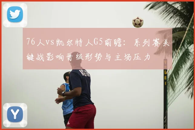 76人vs凯尔特人G5前瞻：系列赛关键战影响晋级形势与主场压力