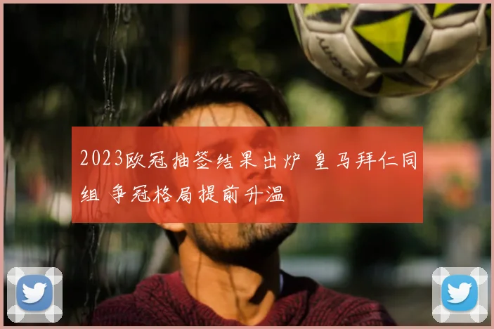 2023欧冠抽签结果出炉 皇马拜仁同组 争冠格局提前升温