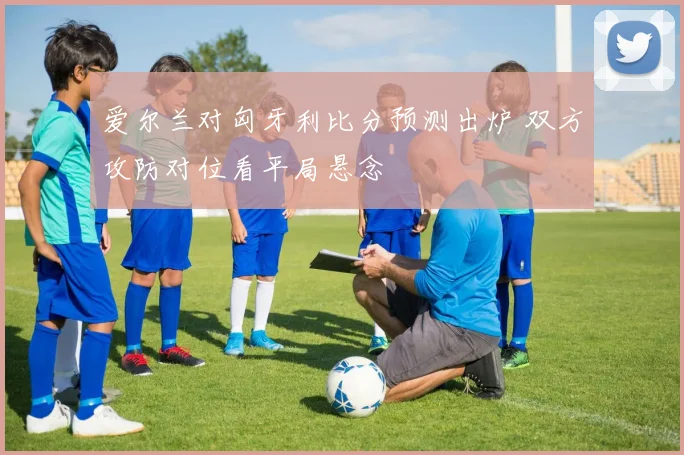 爱尔兰对匈牙利比分预测出炉 双方攻防对位看平局悬念