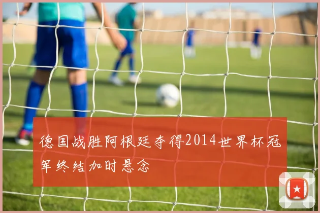德国战胜阿根廷夺得2014世界杯冠军终结加时悬念