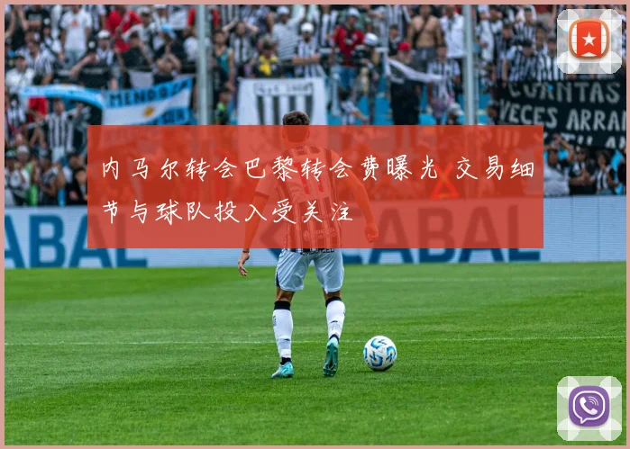 内马尔转会巴黎转会费曝光 交易细节与球队投入受关注