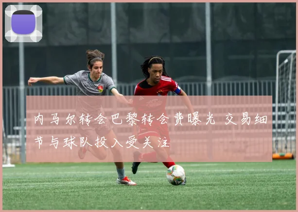 内马尔转会巴黎转会费曝光 交易细节与球队投入受关注