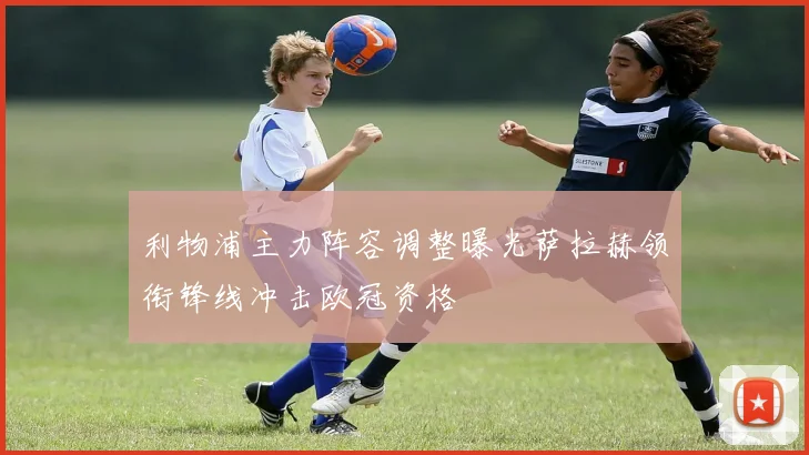 利物浦主力阵容调整曝光萨拉赫领衔锋线冲击欧冠资格