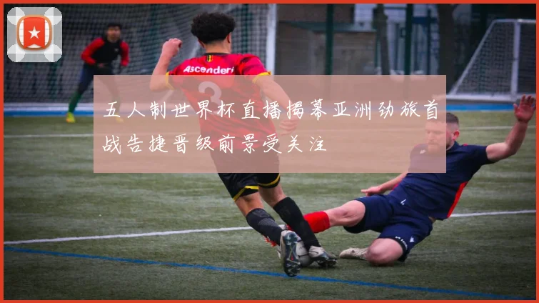 五人制世界杯直播揭幕亚洲劲旅首战告捷晋级前景受关注