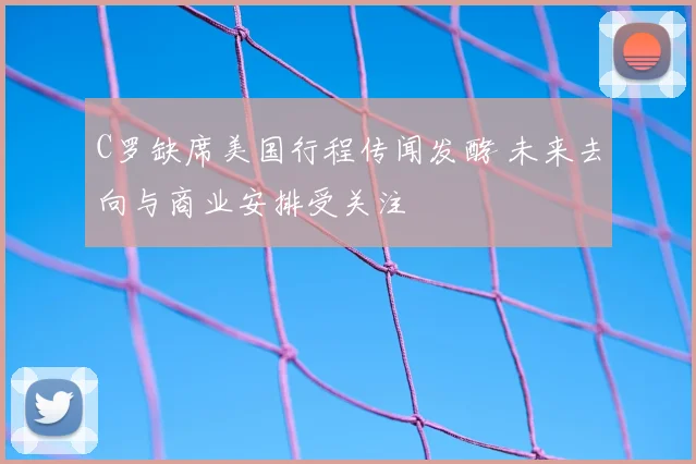 C罗缺席美国行程传闻发酵 未来去向与商业安排受关注