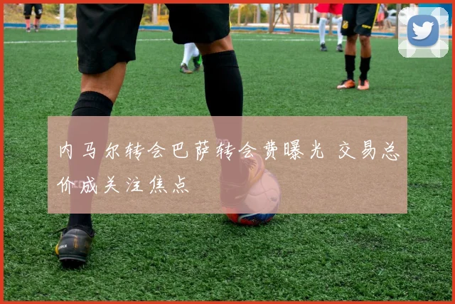内马尔转会巴萨转会费曝光 交易总价成关注焦点