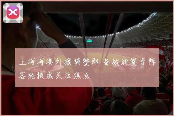 上海海港外援调整即 备战新赛季阵容轮换成关注焦点