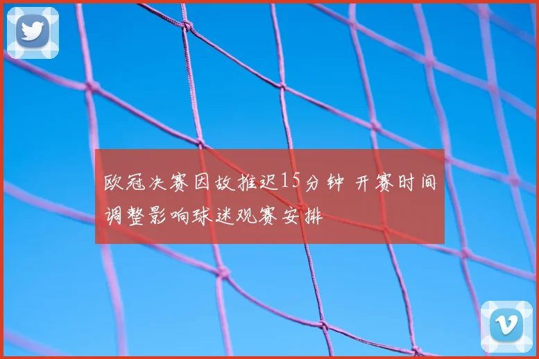 欧冠决赛因故推迟15分钟 开赛时间调整影响球迷观赛安排