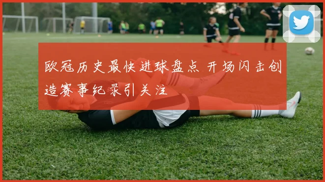 欧冠历史最快进球盘点 开场闪击创造赛事纪录引关注