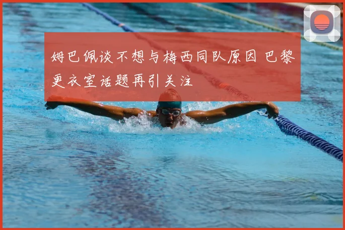 姆巴佩谈不想与梅西同队原因 巴黎更衣室话题再引关注