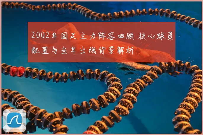 2002年国足主力阵容回顾 核心球员配置与当年出线背景解析