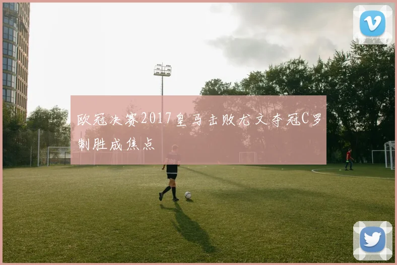 欧冠决赛2017皇马击败尤文夺冠C罗制胜成焦点