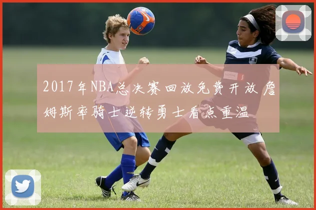 2017年NBA总决赛回放免费开放 詹姆斯率骑士逆转勇士看点重温