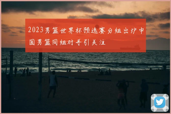 2023男篮世界杯预选赛分组出炉中国男篮同组对手引关注