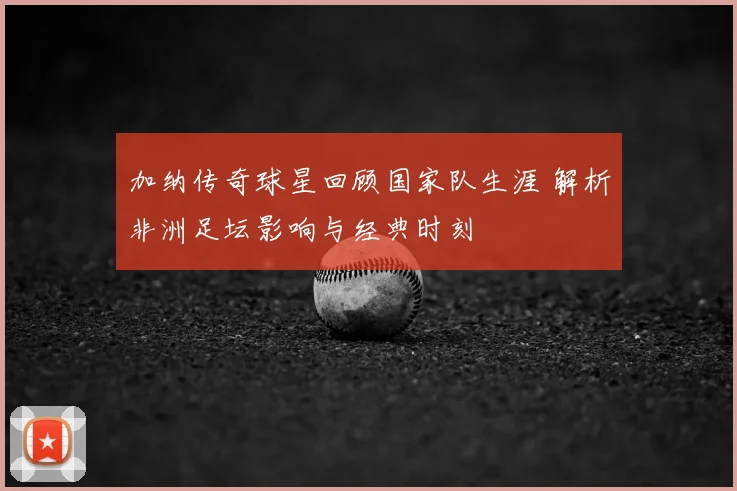 加纳传奇球星回顾国家队生涯 解析非洲足坛影响与经典时刻