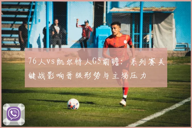 76人vs凯尔特人G5前瞻：系列赛关键战影响晋级形势与主场压力