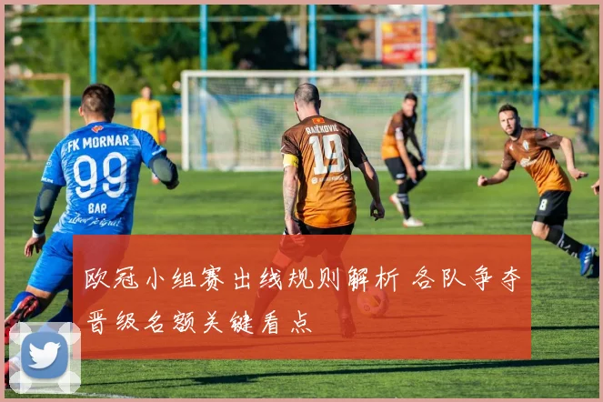 欧冠小组赛出线规则解析 各队争夺晋级名额关键看点