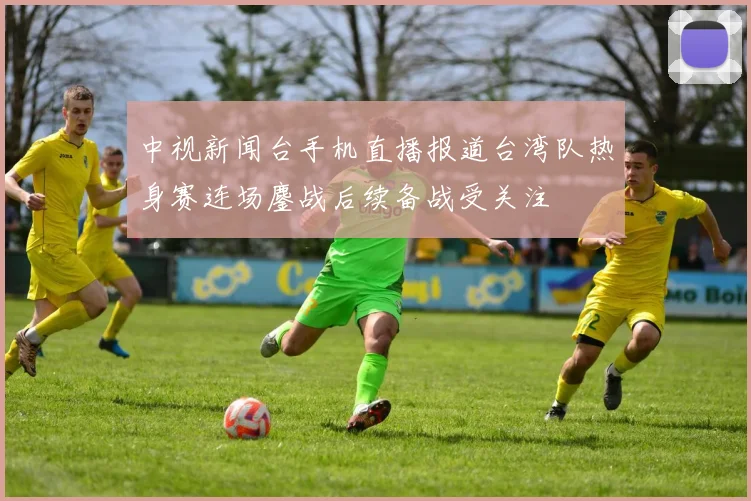 中视新闻台手机直播报道台湾队热身赛连场鏖战后续备战受关注