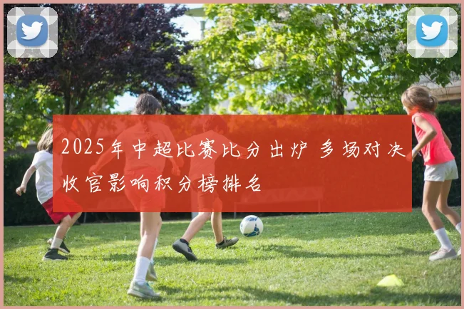 2025年中超比赛比分出炉 多场对决收官影响积分榜排名