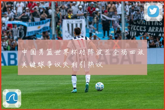 中国男篮世界杯对阵波兰全场回放关键球争议失利引热议